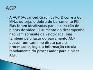 

A AGP (Advanced Graphics Port) corre a 66
MHz, ou seja, o dobro do barramento PCI.
Elas foram idealizadas para a conexão de
placas de vídeo. O aumento do desempenho
não vem somente da velocidade, mas
também pelo facto do barramento AGP
possuir um caminho direto para o
processador, logo, a informação circula
rapidamente do processador para a placa
AGP.

 