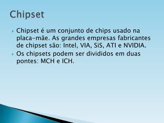 



Chipset é um conjunto de chips usado na
placa-mãe. As grandes empresas fabricantes
de chipset são: Intel, VIA, SiS, ATI e NVIDIA.
Os chipsets podem ser divididos em duas
pontes: MCH e ICH.

 