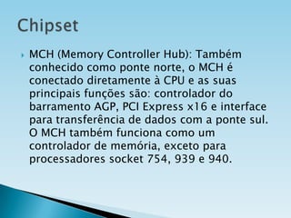 

MCH (Memory Controller Hub): Também
conhecido como ponte norte, o MCH é
conectado diretamente à CPU e as suas
principais funções são: controlador do
barramento AGP, PCI Express x16 e interface
para transferência de dados com a ponte sul.
O MCH também funciona como um
controlador de memória, exceto para
processadores socket 754, 939 e 940.

 