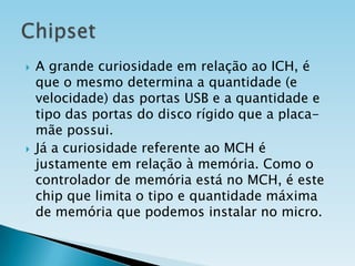 



A grande curiosidade em relação ao ICH, é
que o mesmo determina a quantidade (e
velocidade) das portas USB e a quantidade e
tipo das portas do disco rígido que a placamãe possui.
Já a curiosidade referente ao MCH é
justamente em relação à memória. Como o
controlador de memória está no MCH, é este
chip que limita o tipo e quantidade máxima
de memória que podemos instalar no micro.

 
