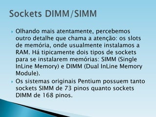 



Olhando mais atentamente, percebemos
outro detalhe que chama a atenção: os slots
de memória, onde usualmente instalamos a
RAM. Há tipicamente dois tipos de sockets
para se instalarem memórias: SIMM (Single
InLine Memory) e DIMM (Dual InLine Memory
Module).
Os sistemas originais Pentium possuem tanto
sockets SIMM de 73 pinos quanto sockets
DIMM de 168 pinos.

 