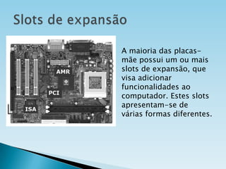 A maioria das placasmãe possui um ou mais
slots de expansão, que
visa adicionar
funcionalidades ao
computador. Estes slots
apresentam-se de
várias formas diferentes.

 