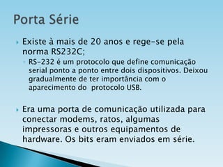 

Existe à mais de 20 anos e rege-se pela
norma RS232C;
◦ RS-232 é um protocolo que define comunicação
serial ponto a ponto entre dois dispositivos. Deixou
gradualmente de ter importância com o
aparecimento do protocolo USB.



Era uma porta de comunicação utilizada para
conectar modems, ratos, algumas
impressoras e outros equipamentos de
hardware. Os bits eram enviados em série.

 