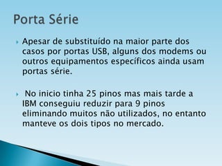 



Apesar de substituído na maior parte dos
casos por portas USB, alguns dos modems ou
outros equipamentos específicos ainda usam
portas série.

No inicio tinha 25 pinos mas mais tarde a
IBM conseguiu reduzir para 9 pinos
eliminando muitos não utilizados, no entanto
manteve os dois tipos no mercado.

 