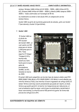 I.E.S.T.P “MARÍA ROSARIO ARAOZ PINTO” COMPUTACIÓN E INFORMÁTICA
MANTENIMIENTO DE EQUIPOS DE CÓMPUTO 11
núcleos: Windsor (AMD Athlon 64 X2 4200+ - 5000+, AMD Athlon 64 FX-
62), Orleans (AMD Athlon 64 3500+ - 4000+) y Manila (AMD Sempron 3000+ -
3600+) - todos construidos con tecnología de 90 nm.
Su rendimiento es similar al del zócalo 939, en comparación con los
núcleos Venice.
Socket AM2 es parte de la próxima generación de zócalos, junto con Socket
F (servidores) y Socket S1 (portátiles).
Socket AM3
El Socket AM3 es
el zócalo de
CPU sucesor
del Socket AM2+, el
cual cuenta con 941
pines para el zócalo
y 938 pines para la
CPU. Tiene
soporte HT (Hyper
Transport) 4.0 y
muchos más
beneficios. Está
hecho para la nueva
gama de
procesadores
deAMD, los K11,
lanzados en marzo
de 2009.
El socket AM3 será compatible con los dos tipos de memoria doble canal PC2-
8500 (DDR2 1.066 MHz) y PC3-10600 (DDR3 1.333 MHz); le será añadido una
interfaz térmica (TSI) y una interfaz vid serie reguladora de voltaje (SVI). El
sensor térmico será muy exacto presumiendo que pueda ser digital, un diodo
térmico que podría permitir al monitor de temperaturas ser más preciso, el
cual actualmente significa mejor control para la estabilidad y durabilidad al
hacer overclocking. La interfaz serial VID permitirá ajustar de forma más
precisa los voltajes de la CPU.
 
