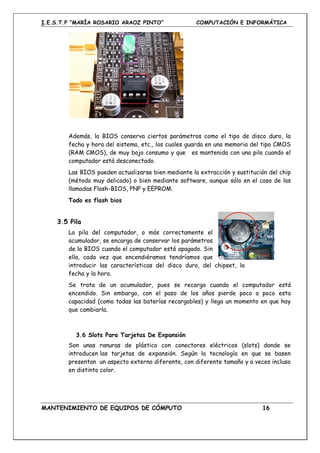 I.E.S.T.P “MARÍA ROSARIO ARAOZ PINTO” COMPUTACIÓN E INFORMÁTICA
MANTENIMIENTO DE EQUIPOS DE CÓMPUTO 16
Además, la BIOS conserva ciertos parámetros como el tipo de disco duro, la
fecha y hora del sistema, etc., los cuales guarda en una memoria del tipo CMOS
(RAM CMOS), de muy bajo consumo y que es mantenida con una pila cuando el
computador está desconectado.
Las BIOS pueden actualizarse bien mediante la extracción y sustitución del chip
(método muy delicado) o bien mediante software, aunque sólo en el caso de las
llamadas Flash-BIOS, PNP y EEPROM.
Todo es flash bios
3.5 Pila
La pila del computador, o más correctamente el
acumulador, se encarga de conservar los parámetros
de la BIOS cuando el computador está apagado. Sin
ella, cada vez que encendiéramos tendríamos que
introducir las características del disco duro, del chipset, la
fecha y la hora.
Se trata de un acumulador, pues se recarga cuando el computador está
encendido. Sin embargo, con el paso de los años pierde poco a poco esta
capacidad (como todas las baterías recargables) y llega un momento en que hay
que cambiarla.
3.6 Slots Para Tarjetas De Expansión
Son unas ranuras de plástico con conectores eléctricos (slots) donde se
introducen las tarjetas de expansión. Según la tecnología en que se basen
presentan un aspecto externo diferente, con diferente tamaño y a veces incluso
en distinto color.
 