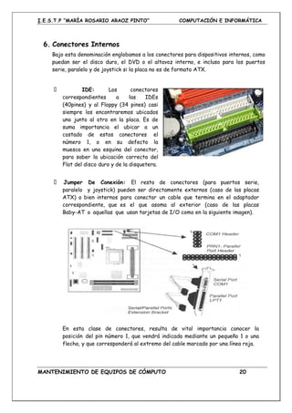 I.E.S.T.P “MARÍA ROSARIO ARAOZ PINTO” COMPUTACIÓN E INFORMÁTICA
MANTENIMIENTO DE EQUIPOS DE CÓMPUTO 20
6. Conectores Internos
Bajo esta denominación englobamos a los conectores para dispositivos internos, como
puedan ser el disco duro, el DVD o el altavoz interno, e incluso para los puertos
serie, paralelo y de joystick si la placa no es de formato ATX.
IDE: Los conectores
correspondientes a las IDEs
(40pines) y al Floppy (34 pines) casi
siempre los encontraremos ubicados
uno junto al otro en la placa. Es de
suma importancia el ubicar a un
costado de estos conectores el
número 1, o en su defecto la
muesca en una esquina del conector,
para saber la ubicación correcta del
Flat del disco duro y de la disquetera.
Jumper De Conexión: El resto de conectores (para puertos serie,
paralelo y joystick) pueden ser directamente externos (caso de las placas
ATX) o bien internos para conectar un cable que termina en el adaptador
correspondiente, que es el que asoma al exterior (caso de las placas
Baby-AT o aquellas que usan tarjetas de I/O como en la siguiente imagen).
En esta clase de conectores, resulta de vital importancia conocer la
posición del pin número 1, que vendrá indicada mediante un pequeño 1 o una
flecha, y que corresponderá al extremo del cable marcado por una línea roja.
 