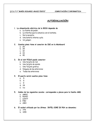 I.E.S.T.P “MARÍA ROSARIO ARAOZ PINTO” COMPUTACIÓN E INFORMÁTICA
AUTOEVALUACIÓN
1. La alimentación eléctrica de la BIOS depende de
a. La fuente de poder.
b. La interfaz que la comunica con el sistema.
c. No la necesita.
d. Una batería interna o pila.
e. Un jumper.
2. Cuantos pines tiene el conector de IDE en la Mainboard
a. 25
b. 34
c. 32
d. 33
e. 40
3. En el slot PCIeX puedo conectar:
a. Una tarjeta de red
b. Una tarjeta de sonido
c. Una Tarjeta grafica
d. Ninguna de las anteriores
e. Todas las anteriores
4. El puerto serial cuantos pines tiene
a. 5
b. 6
c. 9
d. 24
e. n.a
5. Cuáles de los siguientes zocalos corresponden a placas para la familia AMD
a. AMD2
b. PGA47
8c. LGA77
5d. FM2
e. AM3
6. El socket utilizado por los últimos INTEL CORE IX PGA se denomina:
a. 775
b. 1155
 