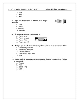 I.E.S.T.P “MARÍA ROSARIO ARAOZ PINTO” COMPUTACIÓN E INFORMÁTICA
c. 478
d. AMD
e. AM3
7. ¿qué tipo de conector es indicado en la imagen
inferior?
a. USB
b. Serie
c. Paralelo
d. Ethernet
8. El siguiente conector corresponde a:
a. Puerto serial
b. Puerto paralelo
c. Puerto VGA
d. Puesto joystick
9. Indique que tipo de dispositivos se podrían utilizar en los conectores PS/2:
a. Impresora y Monitor
b. Parlantes y Micrófono
c. Teclado y Mouse
d. Diskettera y Disco Duro
e. N.A.
10. Indicar cuál de los siguientes conectores no sirve para conectar un Teclado
al mainboard:
a. Paralelo
b. PS/2
c. DIN-5 (AT)
d. USB
 
