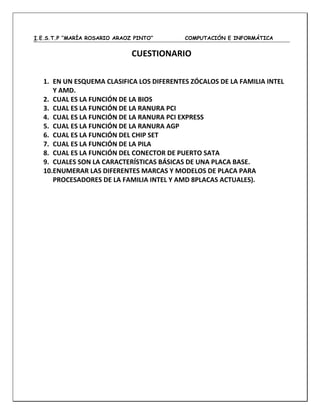I.E.S.T.P “MARÍA ROSARIO ARAOZ PINTO” COMPUTACIÓN E INFORMÁTICA
CUESTIONARIO
1. EN UN ESQUEMA CLASIFICA LOS DIFERENTES ZÓCALOS DE LA FAMILIA INTEL
Y AMD.
2. CUAL ES LA FUNCIÓN DE LA BIOS
3. CUAL ES LA FUNCIÓN DE LA RANURA PCI
4. CUAL ES LA FUNCIÓN DE LA RANURA PCI EXPRESS
5. CUAL ES LA FUNCIÓN DE LA RANURA AGP
6. CUAL ES LA FUNCIÓN DEL CHIP SET
7. CUAL ES LA FUNCIÓN DE LA PILA
8. CUAL ES LA FUNCIÓN DEL CONECTOR DE PUERTO SATA
9. CUALES SON LA CARACTERÍSTICAS BÁSICAS DE UNA PLACA BASE.
10.ENUMERAR LAS DIFERENTES MARCAS Y MODELOS DE PLACA PARA
PROCESADORES DE LA FAMILIA INTEL Y AMD 8PLACAS ACTUALES).
 