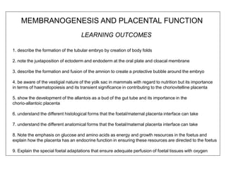 LEARNING OUTCOMES
1. describe the formation of the tubular embryo by creation of body folds
2. note the juxtaposition of ectoderm and endoderm at the oral plate and cloacal membrane
3. describe the formation and fusion of the amnion to create a protective bubble around the embryo
4. be aware of the vestigial nature of the yolk sac in mammals with regard to nutrition but its importance
in terms of haematopoiesis and its transient significance in contributing to the choriovitelline placenta
5. show the development of the allantois as a bud of the gut tube and its importance in the
chorio-allantoic placenta
6. understand the different histological forms that the foetal/maternal placenta interface can take
7. understand the different anatomical forms that the foetal/maternal placenta interface can take
8. Note the emphasis on glucose and amino acids as energy and growth resources in the foetus and
explain how the placenta has an endocrine function in ensuring these resources are directed to the foetus
9. Explain the special foetal adaptations that ensure adequate perfusion of foetal tissues with oxygen
MEMBRANOGENESIS AND PLACENTAL FUNCTION
 