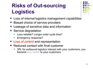 Risks of Out-sourcing
    Logistics
   Loss of internal logistics management capabilities
   Biased choice of service providers
   Leakage of sensitive data and information
   Service degradation
       Less reliable? Longer order cycle time?
       Emergency response?
   Loss of control and representation
   Reduced contact with final customer
       3PL for outbound logistics interact with your customers, you
        become less visible to your customers



                                                                       13
 