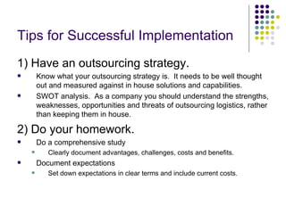 Tips for Successful Implementation
1) Have an outsourcing strategy.
       Know what your outsourcing strategy is. It needs to be well thought
        out and measured against in house solutions and capabilities.
       SWOT analysis. As a company you should understand the strengths,
        weaknesses, opportunities and threats of outsourcing logistics, rather
        than keeping them in house.

2) Do your homework.
       Do a comprehensive study
          Clearly document advantages, challenges, costs and benefits.
       Document expectations
          Set down expectations in clear terms and include current costs.
 