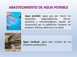 ABASTECIMIENTO DE AGUA POTABLE
Agua potable: agua que por reunir los
requisitos organolépticos, físicos,
químicos y microbiológicos, puede ser
consumida por la población humana sin
producir efectos adversos a la salud.
Agua residual: agua que resulta de los
procesos productivos.
 