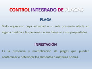 CONTROL INTEGRADO DE PLAGAS
PLAGA
Todo organismo cuya actividad o su sola presencia afecta en
alguna medida a las personas, o sus bienes o a sus propiedades.
INFESTACIÓN
Es la presencia y multiplicación de plagas que pueden
contaminar o deteriorar los alimentos o materias primas.
 