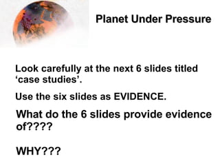 Planet Under Pressure   Look carefully at the next 6 slides titled ‘case studies’. Use the six slides as EVIDENCE. What do the 6 slides provide evidence of???? WHY??? 