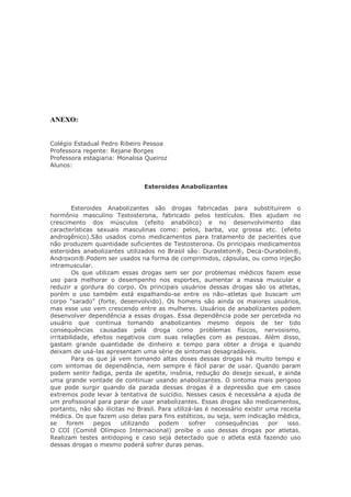 ANEXO:


Colégio Estadual Pedro Ribeiro Pessoa
Professora regente: Rejane Borges
Professora estagiaria: Monalisa Queiroz
Alunos:


                                Esteroides Anabolizantes


         Esteroides Anabolizantes são drogas fabricadas para substituírem o
hormônio masculino Testosterona, fabricado pelos testículos. Eles ajudam no
crescimento dos músculos (efeito anabólico) e no desenvolvimento das
características sexuais masculinas como: pelos, barba, voz grossa etc. (efeito
androgênico).São usados como medicamentos para tratamento de pacientes que
não produzem quantidade suficientes de Testosterona. Os principais medicamentos
esteroides anabolizantes utilizados no Brasil são: Durasteton®, Deca-Durabolin®,
Androxon®.Podem ser usados na forma de comprimidos, cápsulas, ou como injeção
intramuscular.
         Os que utilizam essas drogas sem ser por problemas médicos fazem esse
uso para melhorar o desempenho nos esportes, aumentar a massa muscular e
reduzir a gordura do corpo. Os principais usuários dessas drogas são os atletas,
porém o uso também está espalhando-se entre os não–atletas que buscam um
corpo "sarado" (forte, desenvolvido). Os homens são ainda os maiores usuários,
mas esse uso vem crescendo entre as mulheres. Usuários de anabolizantes podem
desenvolver dependência a essas drogas. Essa dependência pode ser percebida no
usuário que continua tomando anabolizantes mesmo depois de ter tido
consequências causadas pela droga como problemas físicos, nervosismo,
irritabilidade, efeitos negativos com suas relações com as pessoas. Além disso,
gastam grande quantidade de dinheiro e tempo para obter a droga e quando
deixam de usá-las apresentam uma série de sintomas desagradáveis.
         Para os que já vem tomando altas doses dessas drogas há muito tempo e
com sintomas de dependência, nem sempre é fácil parar de usar. Quando param
podem sentir fadiga, perda de apetite, insônia, redução do desejo sexual, e ainda
uma grande vontade de continuar usando anabolizantes. O sintoma mais perigoso
que pode surgir quando da parada dessas drogas é a depressão que em casos
extremos pode levar à tentativa de suicídio. Nesses casos é necessária a ajuda de
um profissional para parar de usar anabolizantes. Essas drogas são medicamentos,
portanto, não são ilícitas no Brasil. Para utilizá-las é necessário existir uma receita
médica. Os que fazem uso delas para fins estéticos, ou seja, sem indicação médica,
se     forem     pegos   utilizando   podem      sofrer   consequências      por  isso.
O COI (Comitê Olímpico Internacional) proíbe o uso dessas drogas por atletas.
Realizam testes antidoping e caso seja detectado que o atleta está fazendo uso
dessas drogas o mesmo poderá sofrer duras penas.
 
