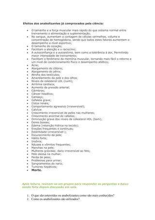 Efeitos dos anabolizantes já comprovados pela ciência:

       O tamanho e a força muscular mais rápido do que sistema normal entre
        treinamento e alimentação e suplementação;
       No sangue, aumentam a contagem de células vermelhas, volume e
        concentração de hemoglobina, sendo que todos estes fatores aumentem o
        desempenho a nível esportivo;
       O tamanho do coração;
       Facilitam a atenção e o raciocínio;
       A autoconfiança e a autoestima, bem como a tolerância á dor, Permitindo
        maior intensidade de treinamento;
       Facilitam o fenômeno da memória muscular, tornando mais fácil o retorno a
        um nível de condicionamento físico e desempenho atlético;
       Acne;
       Alargamento do clitóris;
       Alargamento do pênis;
       Atrofia dos testículos;
       Amarelamento da pele e dos olhos;
       Níveis de colesterol LDL (ruim);
       Arritmia cardíaca;
       Aumento da pressão arterial;
       Câimbras;
       Câncer hepático;
       Cansaço;
       Cefaleia grave;
       Cistos renais;
       Comportamento agressivo (irreversível);
       Calvície
       Crescimento irreversível de pelos nas mulheres;
       Crescimento anormal de cabelos;
       Diminuição grave dos níveis de colesterol HDL (bom);
       Dores ósseas;
       Edema (retenção hídrica no tecido);
       Ereções frequentes e contínuas;
       Esterilidade (irreversível );
       Escurecimento da pele;
       Hálito forte;
       Insônia;
       Náusea e vômitos frequentes;
       Manchas na pele;
       Mulheres grávidas: dano irreversível ao feto;
       Pele oleosa na mulher;
       Perda de peso;
       Problemas para urinar;
       Sangramentos do nariz;
       Tumores hepáticos;
       Morte.



Após leitura, reúnam-se em grupos para responder as perguntas a baixo
sendo feita depois discussão em sala.


   1.   O que são esteroides ou anabolizantes como são mais conhecidos?
   2.   Como os anabolizantes são utilizados?
 