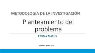 Planteamiento del
problema
ERICKA MATUS
METODOLOGÍA DE LA INVESTIGACIÓN
Panamá, enero 2018
 