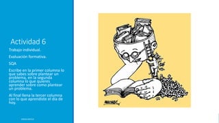 Actividad 6
Trabajo individual.
Evaluación formativa.
SQA
Escribe en la primer columna lo
que sabes sobre plantear un
problema, en la segunda
columna lo que quieres
aprender sobre como plantear
un problema.
Al final llena la tercer columna
con lo que aprendiste el día de
hoy.
ERICKA MATUS
 