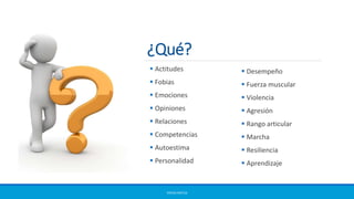 ¿Qué?
ERICKA MATUS
 Actitudes
 Fobias
 Emociones
 Opiniones
 Relaciones
 Competencias
 Autoestima
 Personalidad
 Desempeño
 Fuerza muscular
 Violencia
 Agresión
 Rango articular
 Marcha
 Resiliencia
 Aprendizaje
 