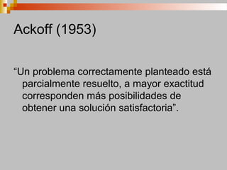 Ackoff (1953)
“Un problema correctamente planteado está
parcialmente resuelto, a mayor exactitud
corresponden más posibilidades de
obtener una solución satisfactoria”.
 