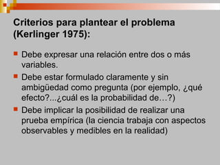 Criterios para plantear el problema
(Kerlinger 1975):
 Debe expresar una relación entre dos o más
variables.
 Debe estar formulado claramente y sin
ambigüedad como pregunta (por ejemplo, ¿qué
efecto?...¿cuál es la probabilidad de…?)
 Debe implicar la posibilidad de realizar una
prueba empírica (la ciencia trabaja con aspectos
observables y medibles en la realidad)
 