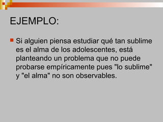 EJEMPLO:
 Si alguien piensa estudiar qué tan sublime
es el alma de los adolescentes, está
planteando un problema que no puede
probarse empíricamente pues "lo sublime"
y "el alma" no son observables.
 