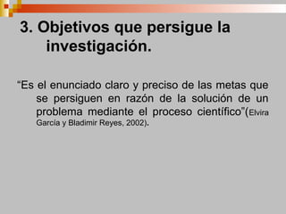 3. Objetivos que persigue la
investigación.
“Es el enunciado claro y preciso de las metas que
se persiguen en razón de la solución de un
problema mediante el proceso científico”(Elvira
García y Bladimir Reyes, 2002).
 