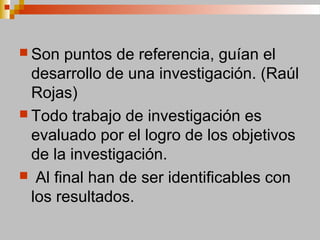  Son puntos de referencia, guían el
desarrollo de una investigación. (Raúl
Rojas)
 Todo trabajo de investigación es
evaluado por el logro de los objetivos
de la investigación.
 Al final han de ser identificables con
los resultados.
 