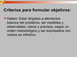 Criterios para formular objetivos:
 Deben: Estar dirigidos a elementos
básicos del problema, ser medibles y
observables, claros y precisos, seguir un
orden metodológico y ser expresados con
verbos en infinitivo.
 