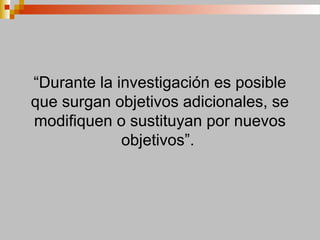 “Durante la investigación es posible
que surgan objetivos adicionales, se
modifiquen o sustituyan por nuevos
objetivos”.
 