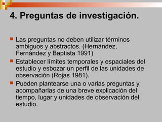 4. Preguntas de investigación.
 Las preguntas no deben utilizar términos
ambiguos y abstractos. (Hernández,
Fernández y Baptista 1991)
 Establecer límites temporales y espaciales del
estudio y esbozar un perfil de las unidades de
observación (Rojas 1981).
 Pueden plantearse una o varias preguntas y
acompañarlas de una breve explicación del
tiempo, lugar y unidades de observación del
estudio.
 
