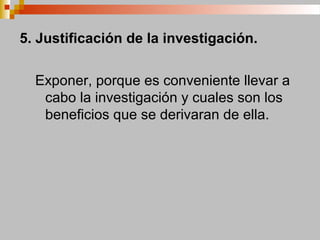 5. Justificación de la investigación.
Exponer, porque es conveniente llevar a
cabo la investigación y cuales son los
beneficios que se derivaran de ella.
 