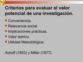 Criterios para evaluar el valor
potencial de una investigación.
 Conveniencia.
 Relevancia social.
 Implicaciones prácticas.
 Valor teórico.
 Utilidad Metodológica.
Ackoff (1953) y Miller (1977)
 