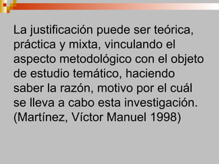 La justificación puede ser teórica,
práctica y mixta, vinculando el
aspecto metodológico con el objeto
de estudio temático, haciendo
saber la razón, motivo por el cuál
se lleva a cabo esta investigación.
(Martínez, Víctor Manuel 1998)
 