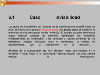 6.1 Caso inviabilidad
Un grupo de estudiantes de Ciencias de la Comunicación decidió́ hacer su
tesis de licenciatura sobre el impacto social que podría tener el introducir la
televisión en una comunidad donde no existía. El estudio buscaba entre otras
cosas analizar patrones de consumo cambiaban, las relaciones
interpersonales se modificaban y las actitudes y valores centrales de los
habitantes (religión, actitudes hacia el matrimonio, la familia) se
transformaban con la introducción de la televisión.
El costo de la investigación era muy elevado, Había que comprar TV o
rentarlos y hacer llegar a la comunidad. Además llevaría bastante tiempo
realizar la investigación.
 
