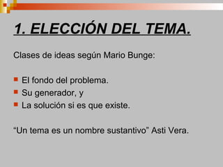1. ELECCIÓN DEL TEMA.
Clases de ideas según Mario Bunge:
 El fondo del problema.
 Su generador, y
 La solución si es que existe.
“Un tema es un nombre sustantivo” Asti Vera.
 