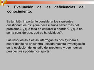 7. Evaluación de las deficiencias del
conocimiento.
Es también importante considerar los siguientes
cuestionamientos: ¿qué necesitamos saber más del
problema?, ¿qué falta de estudiar o abordar?, ¿qué no
se ha considerado, qué se ha olvidado?.
Las respuestas a estas interrogantes nos ayudará a
saber dónde se encuentra ubicada nuestra investigación
en la evolución del estudio del problema y que nuevas
perspectivas podríamos aportar.
 