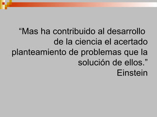 “Mas ha contribuido al desarrollo
de la ciencia el acertado
planteamiento de problemas que la
solución de ellos.”
Einstein
 