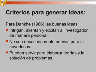 Criterios para generar ideas:
Para Dankhe (1986) las buenas ideas:
 Intrigan, alientan y excitan al investigador
de manera personal.
 No son necesariamente nuevas pero sí
novedosas.
 Pueden servir para elaborar teorías y la
solución de problemas.
 