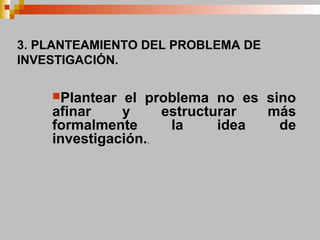 3. PLANTEAMIENTO DEL PROBLEMA DE
INVESTIGACIÓN.
Plantear el problema no es sino
afinar y estructurar más
formalmente la idea de
investigación..
 