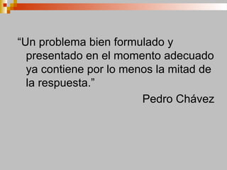 “Un problema bien formulado y
presentado en el momento adecuado
ya contiene por lo menos la mitad de
la respuesta.”
Pedro Chávez
 