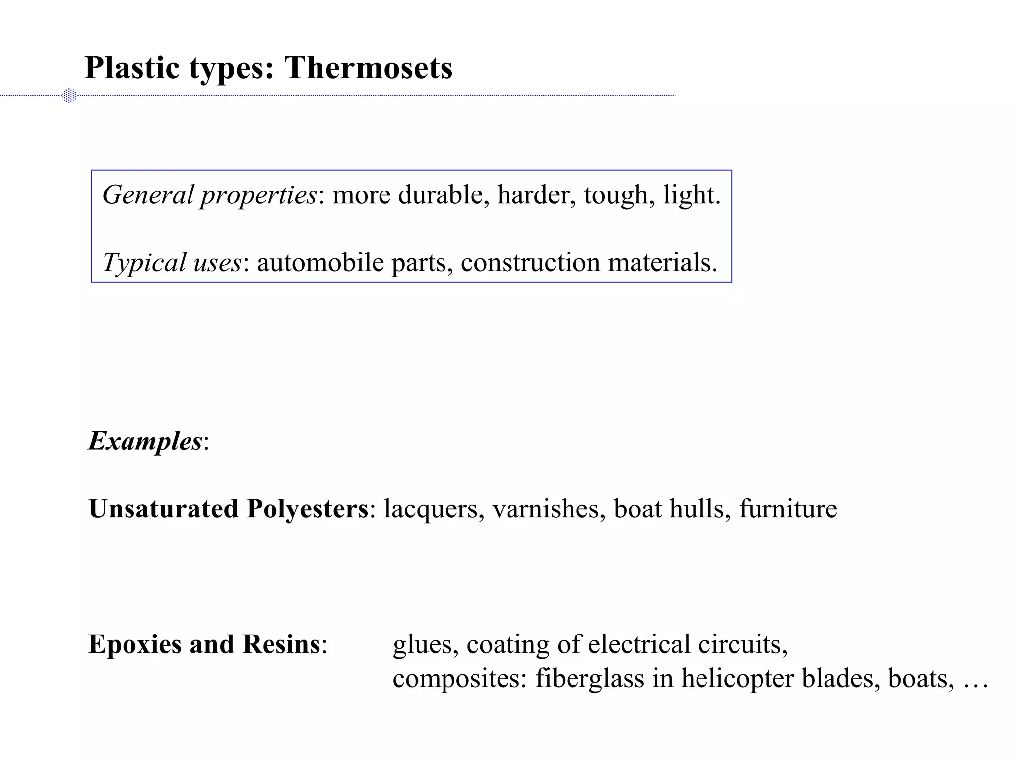 General properties : more durable, harder, tough, light. Typical uses : automobile parts, construction materials. Plastic types: Thermosets Examples : Unsaturated Polyesters : lacquers, varnishes, boat hulls, furniture Epoxies and Resins : glues, coating of electrical circuits, composites: fiberglass in helicopter blades, boats, … 