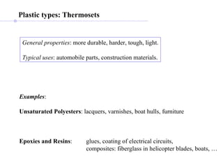 General properties : more durable, harder, tough, light. Typical uses : automobile parts, construction materials. Plastic types: Thermosets Examples : Unsaturated Polyesters : lacquers, varnishes, boat hulls, furniture Epoxies and Resins : glues, coating of electrical circuits, composites: fiberglass in helicopter blades, boats, … 