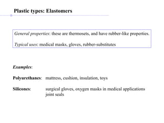 Plastic types: Elastomers General properties : these are thermosets, and have rubber-like properties. Typical uses : medical masks, gloves, rubber-substitutes Examples : Polyurethanes : mattress, cushion, insulation, toys Silicones : surgical gloves, oxygen masks in medical applications joint seals  