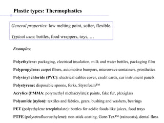 General properties : low melting point, softer, flexible. Typical uses : bottles, food wrappers, toys, … Examples : Polyethylene:  packaging, electrical insulation, milk and water bottles, packaging film   Polypropylene:  carpet fibers, automotive bumpers, microwave containers, prosthetics Polyvinyl chloride (PVC ): electrical cables cover, credit cards, car instrument panels Polystyrene:  disposable spoons, forks, Styrofoam™ Acrylics (PMMA : polymethyl methacrylate): paints, fake fur, plexiglass Polyamide (nylon):  textiles and fabrics, gears, bushing and washers, bearings PET ( polyethylene terephthalate): bottles for acidic foods like juices, food trays PTFE  (polytetrafluoroethylene): non-stick coating, Gore-Tex™ (raincoats), dental floss Plastic types: Thermoplastics 