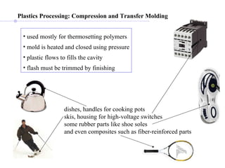 Plastics Processing:   Compression and Transfer Molding   used mostly for thermosetting polymers mold is heated and closed using pressure plastic flows to fills the cavity flash must be trimmed by finishing dishes, handles for cooking pots skis, housing for high-voltage switches some rubber parts like shoe soles and even composites such as fiber-reinforced parts  