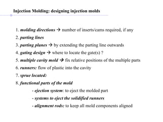Injection Molding: designing injection molds 1.  molding directions     number of inserts/cams required, if any 2.  parting lines   3.  parting planes     by extending the parting line outwards 4.  gating design     where to locate the gate(s) ? 5.  multiple cavity   mold    fix relative positions of the multiple parts 6.  runners:  flow of plastic into the cavity 7.  sprue   located:   8.  functional parts of the mold   -  ejection system : to eject the molded part -  systems to eject the solidified runners   -  alignment rods:  to keep all mold components aligned 