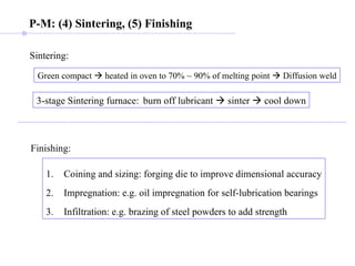 P-M: (4) Sintering, (5) Finishing Green compact    heated in oven to 70% ~ 90% of melting point    Diffusion weld Sintering: 3-stage Sintering furnace: burn off lubricant    sinter    cool down Finishing: Coining and sizing: forging die to improve dimensional accuracy Impregnation: e.g. oil impregnation for self-lubrication bearings Infiltration: e.g. brazing of steel powders to add strength 